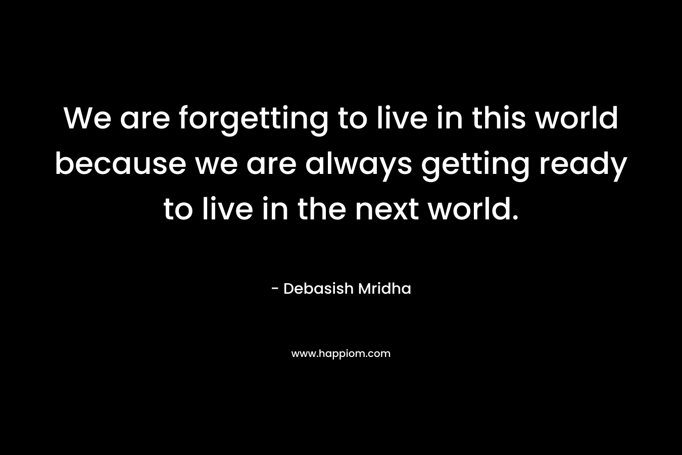 We are forgetting to live in this world because we are always getting ready to live in the next world.