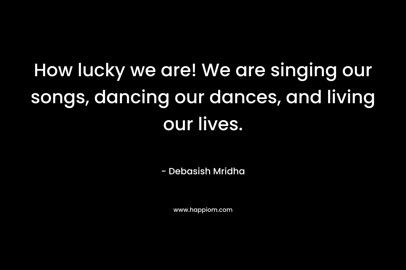 How lucky we are! We are singing our songs, dancing our dances, and living our lives.