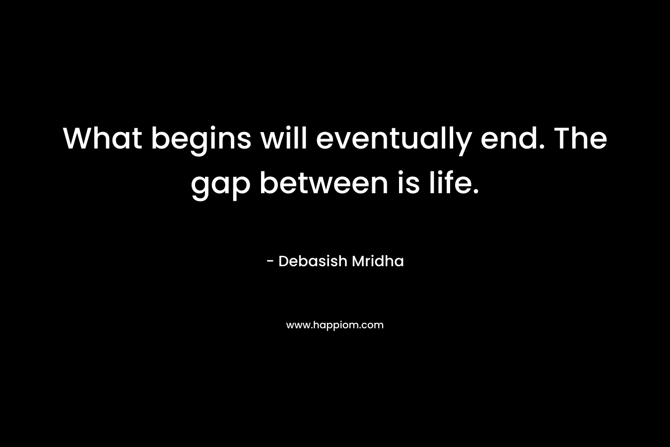 What begins will eventually end. The gap between is life.