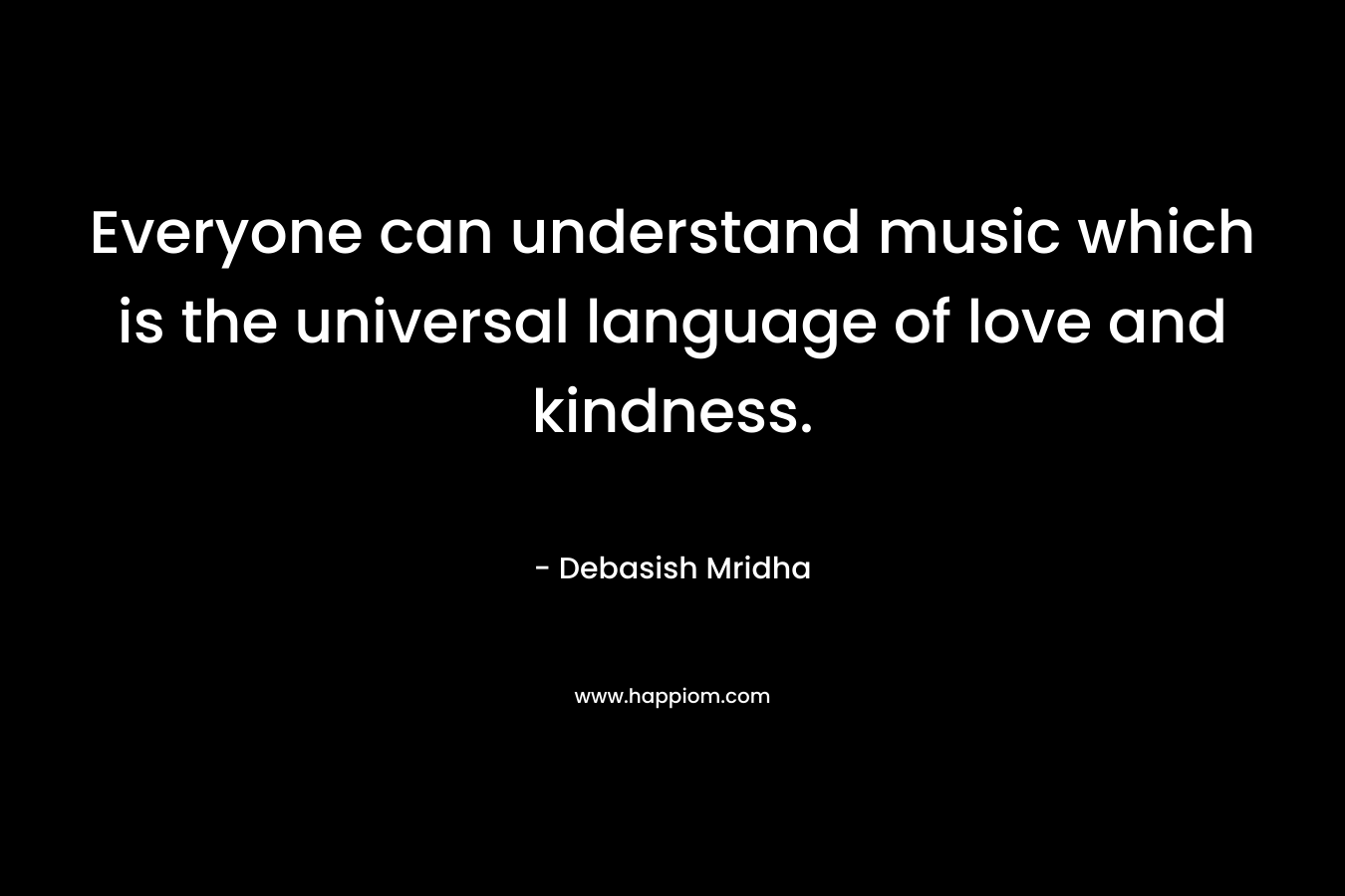 Everyone can understand music which is the universal language of love and kindness.