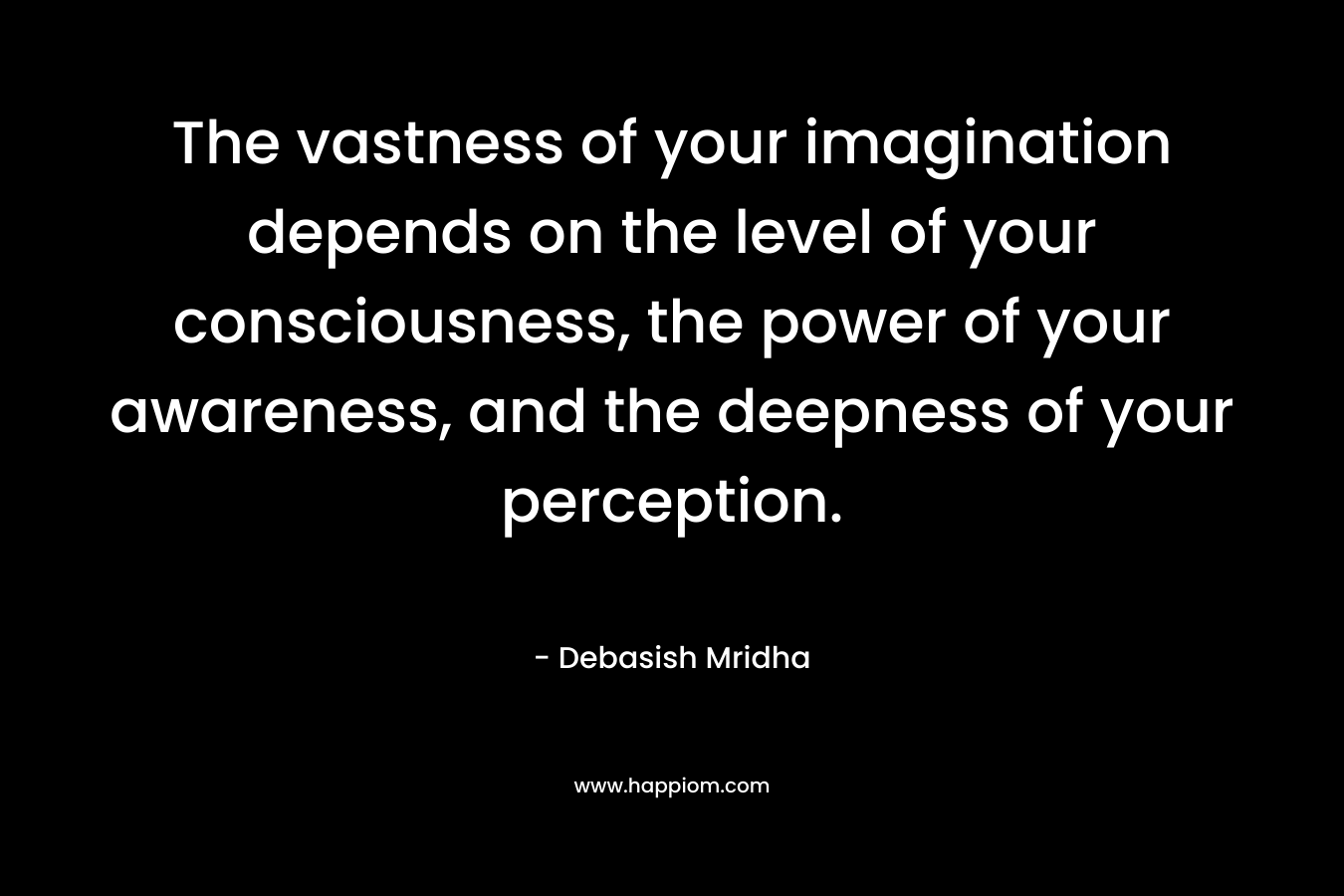 The vastness of your imagination depends on the level of your consciousness, the power of your awareness, and the deepness of your perception. – Debasish Mridha