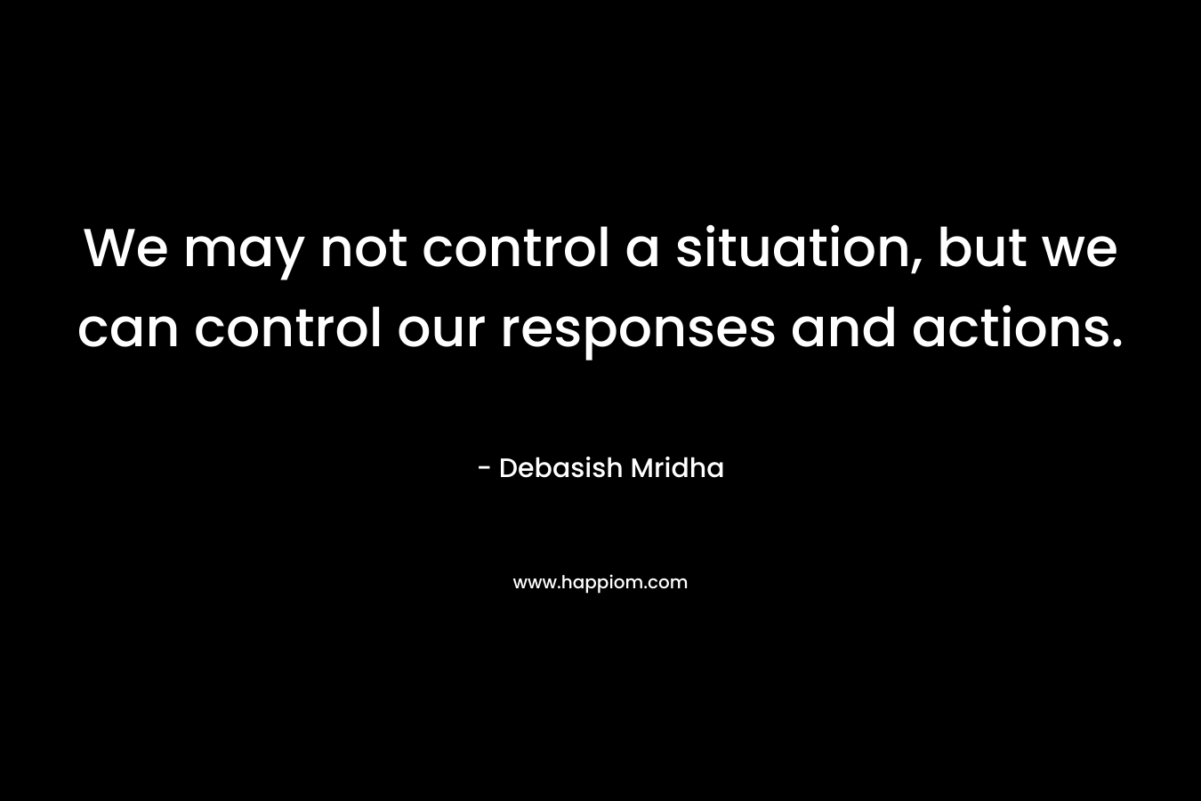 We may not control a situation, but we can control our responses and actions. – Debasish Mridha