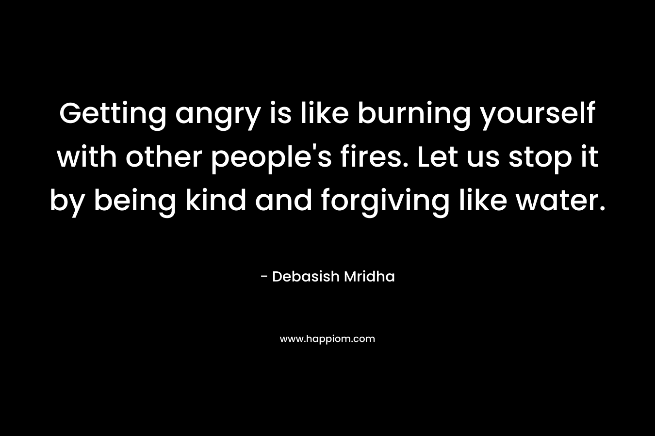 Getting angry is like burning yourself with other people's fires. Let us stop it by being kind and forgiving like water.