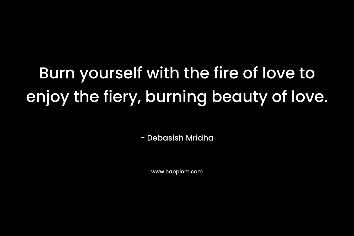 Burn yourself with the fire of love to enjoy the fiery, burning beauty of love.