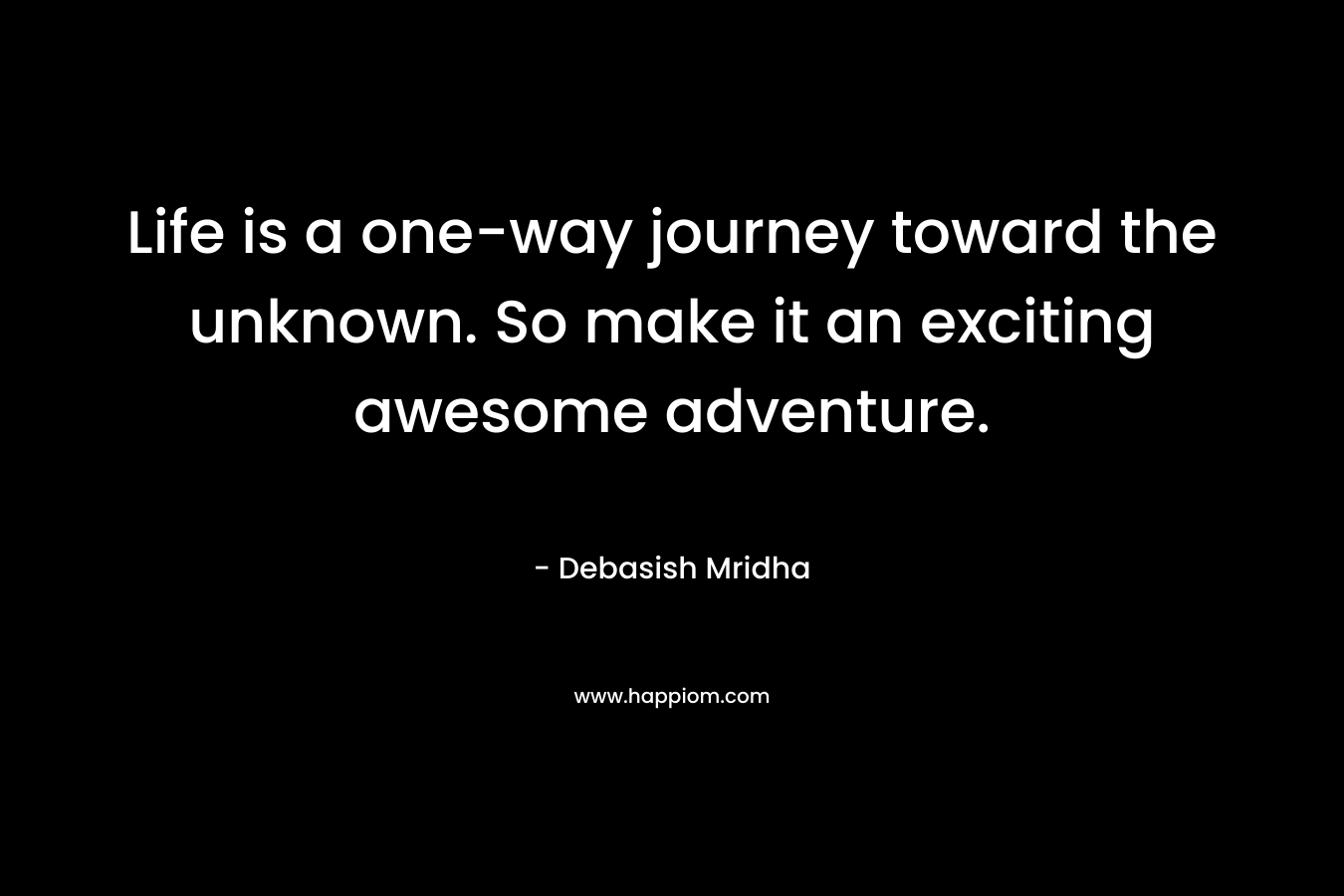 Life is a one-way journey toward the unknown. So make it an exciting awesome adventure.