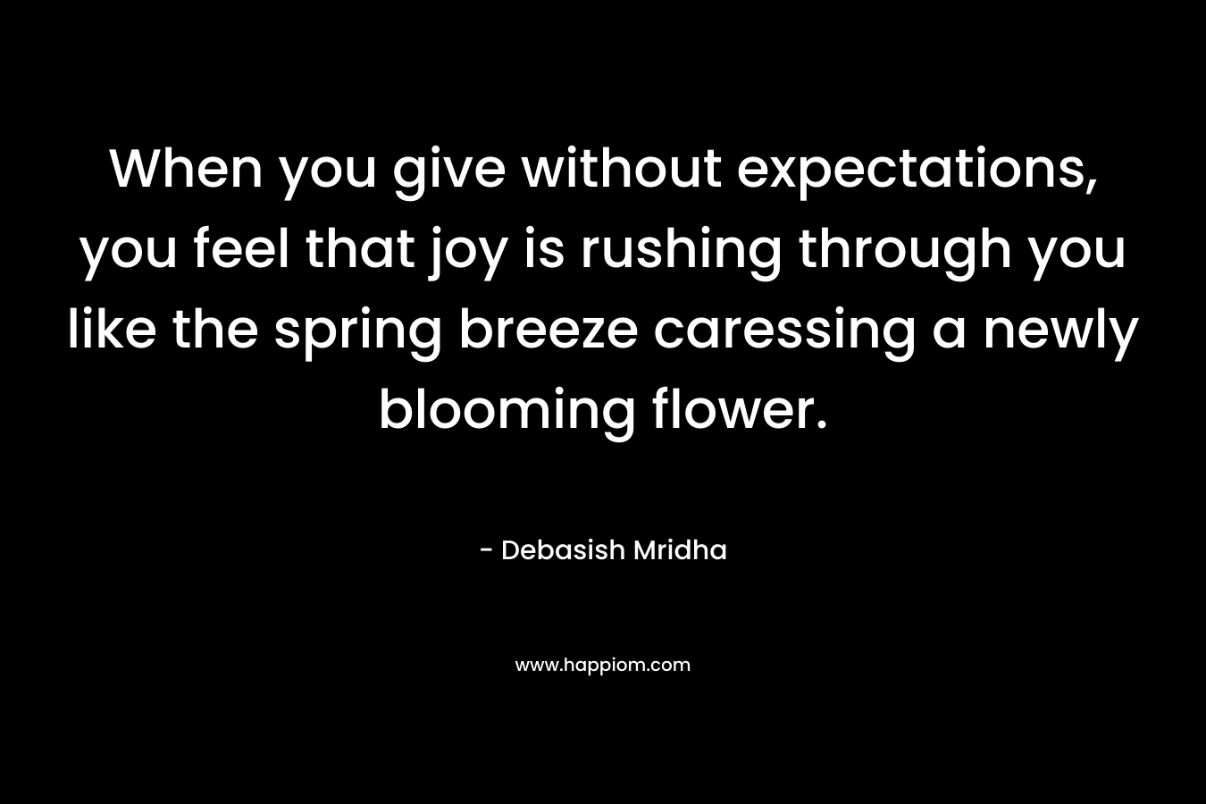 When you give without expectations, you feel that joy is rushing through you like the spring breeze caressing a newly blooming flower. – Debasish Mridha