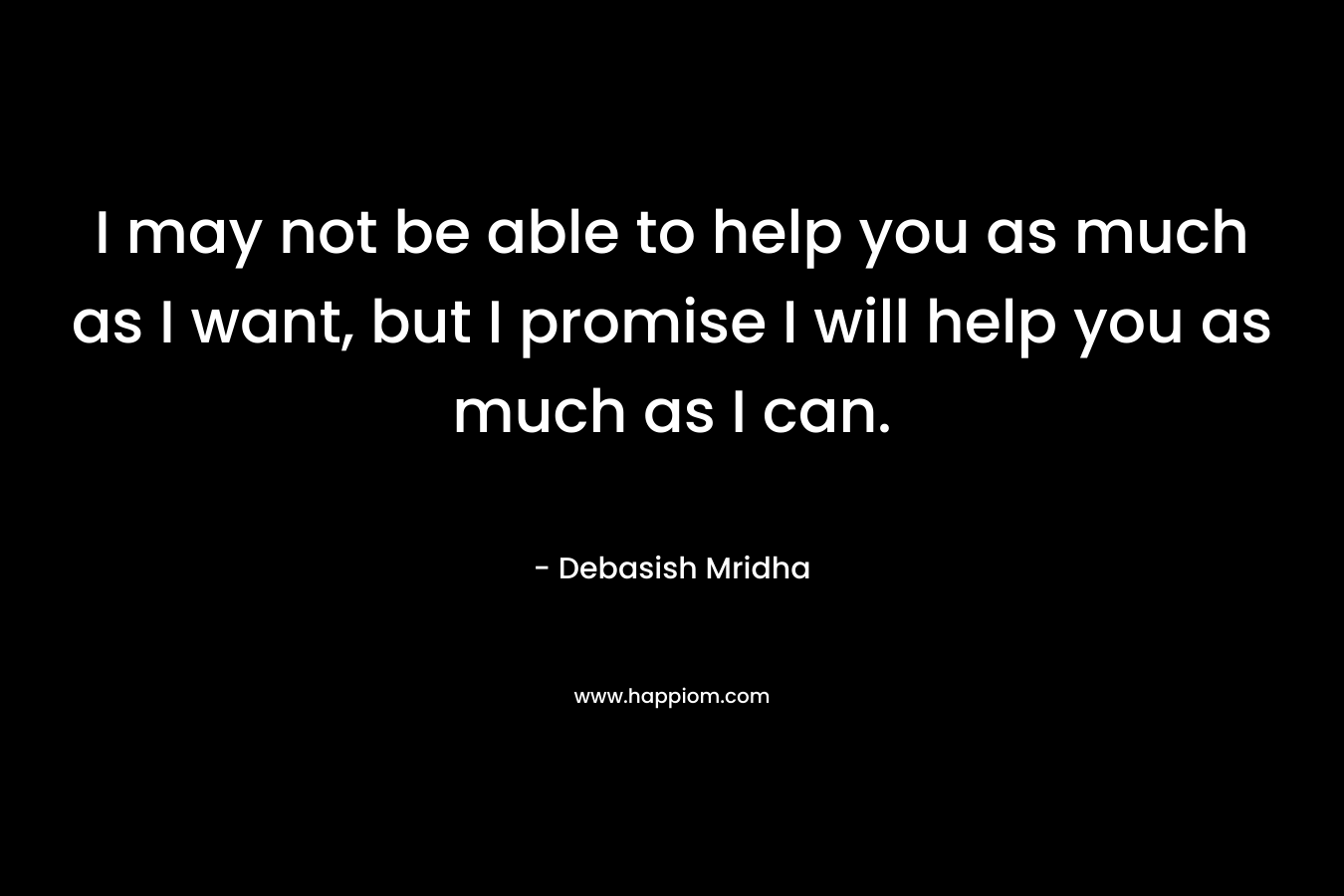 I may not be able to help you as much as I want, but I promise I will help you as much as I can.