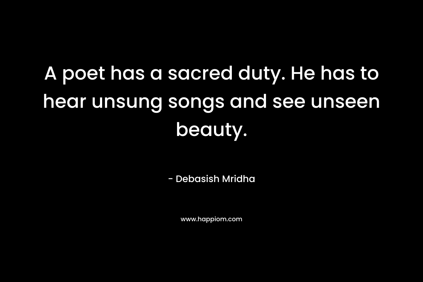 A poet has a sacred duty. He has to hear unsung songs and see unseen beauty. – Debasish Mridha