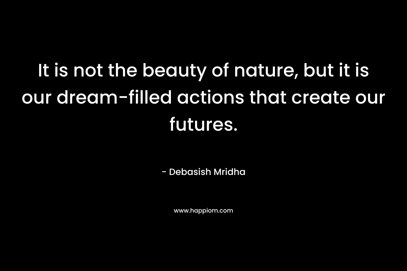 It is not the beauty of nature, but it is our dream-filled actions that create our futures. – Debasish Mridha