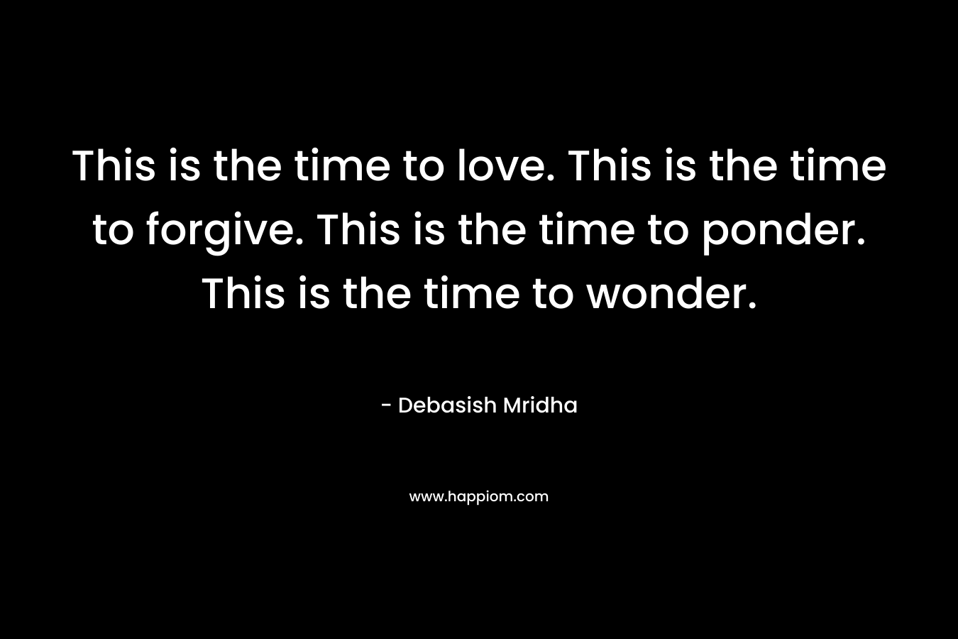 This is the time to love. This is the time to forgive. This is the time to ponder. This is the time to wonder.