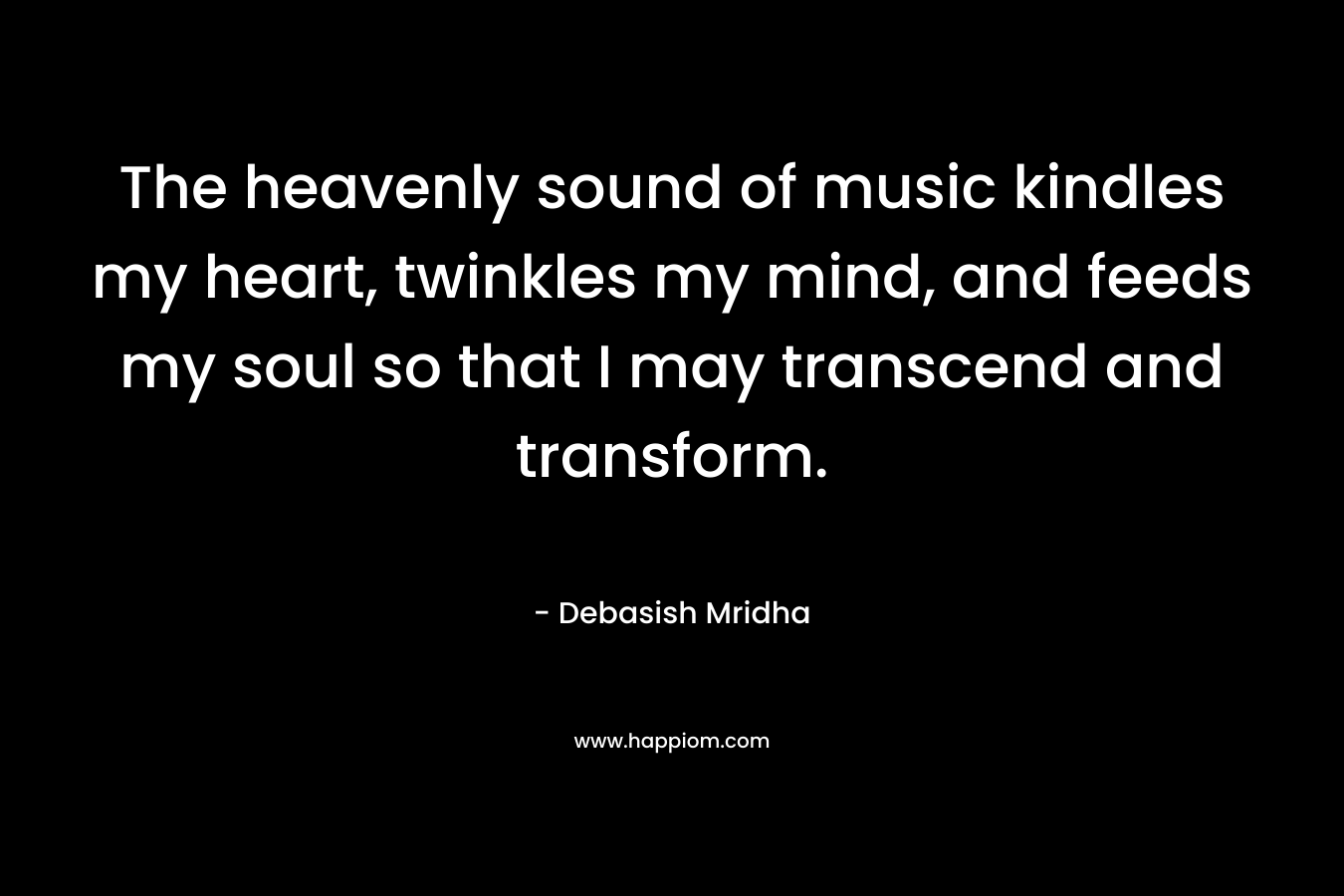 The heavenly sound of music kindles my heart, twinkles my mind, and feeds my soul so that I may transcend and transform. – Debasish Mridha