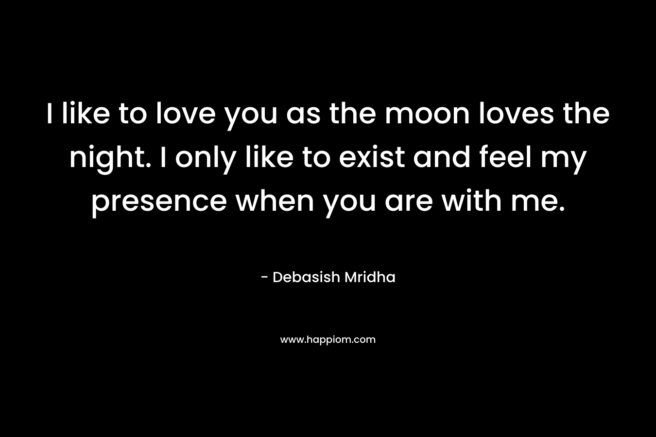 I like to love you as the moon loves the night. I only like to exist and feel my presence when you are with me.