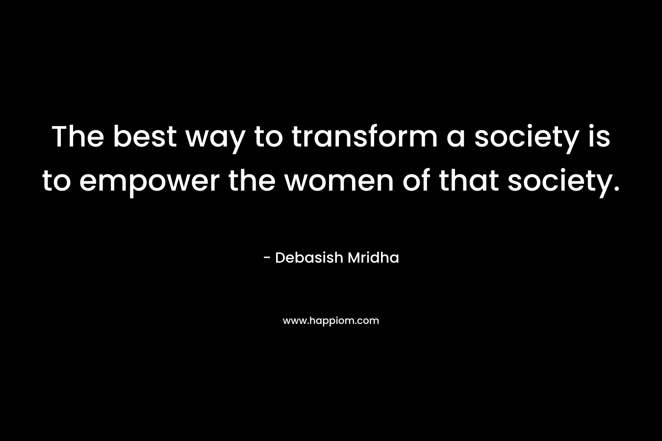 The best way to transform a society is to empower the women of that society.