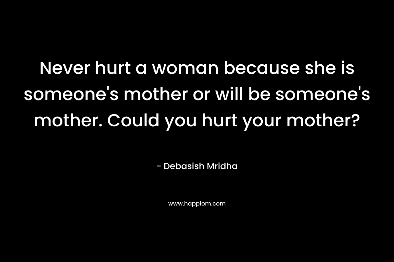 Never hurt a woman because she is someone's mother or will be someone's mother. Could you hurt your mother?