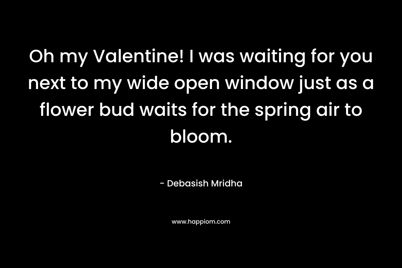 Oh my Valentine! I was waiting for you next to my wide open window just as a flower bud waits for the spring air to bloom. – Debasish Mridha