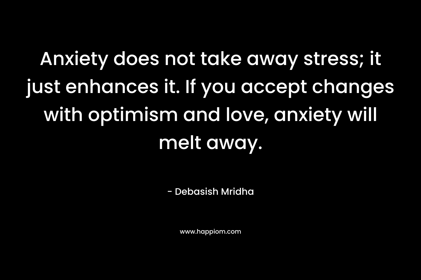 Anxiety does not take away stress; it just enhances it. If you accept changes with optimism and love, anxiety will melt away.