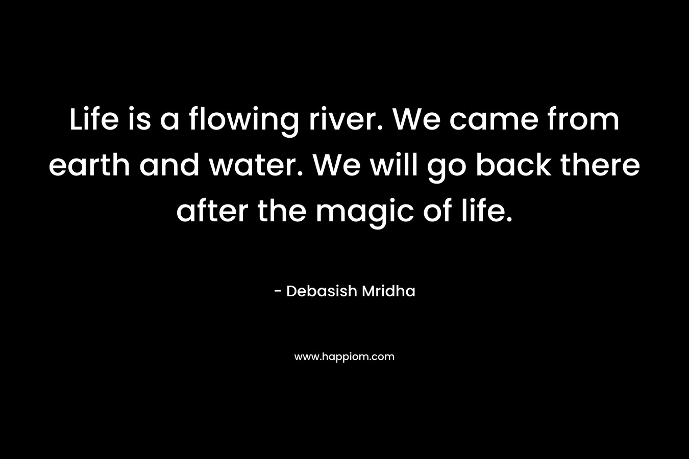 Life is a flowing river. We came from earth and water. We will go back there after the magic of life.