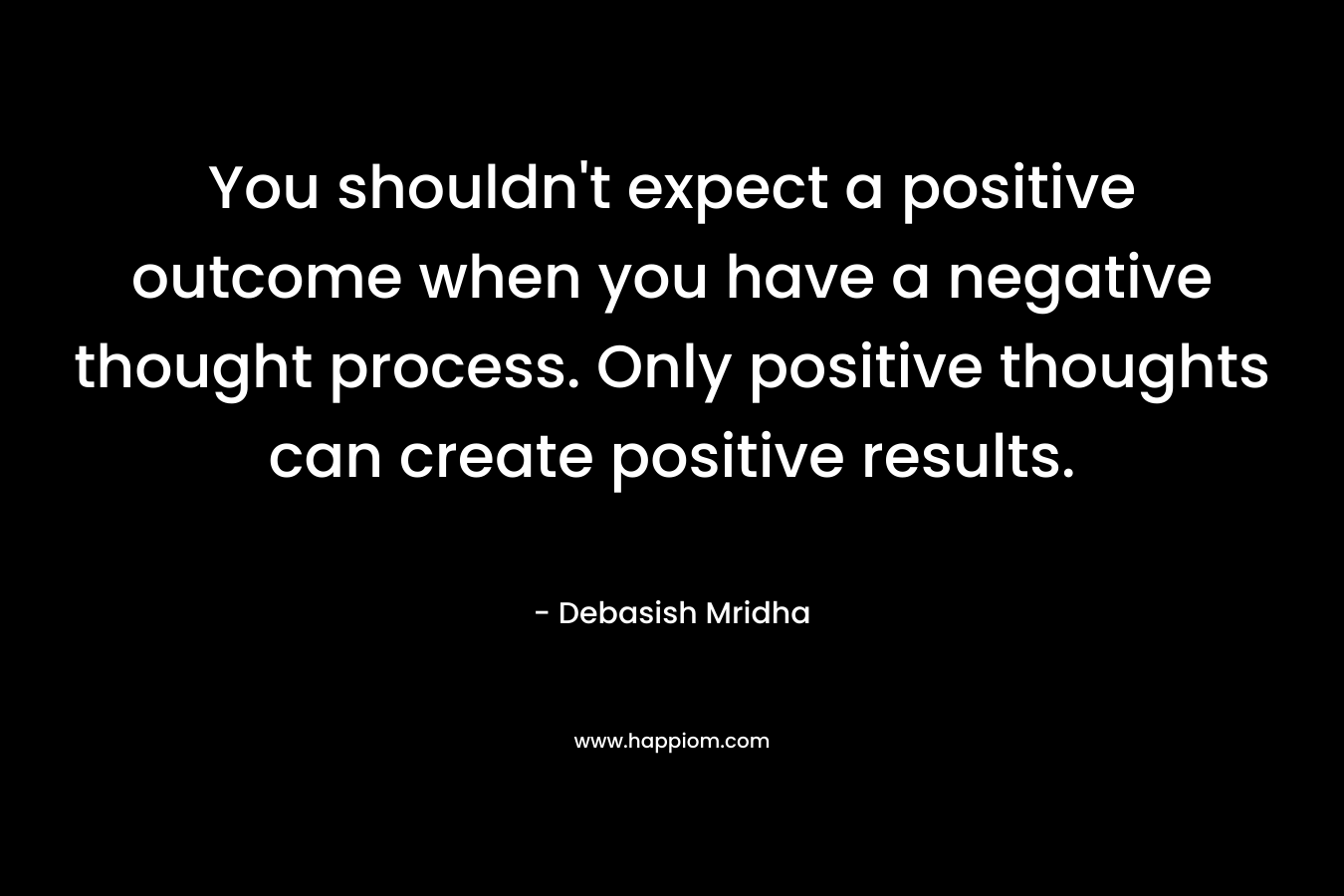 You shouldn't expect a positive outcome when you have a negative thought process. Only positive thoughts can create positive results.