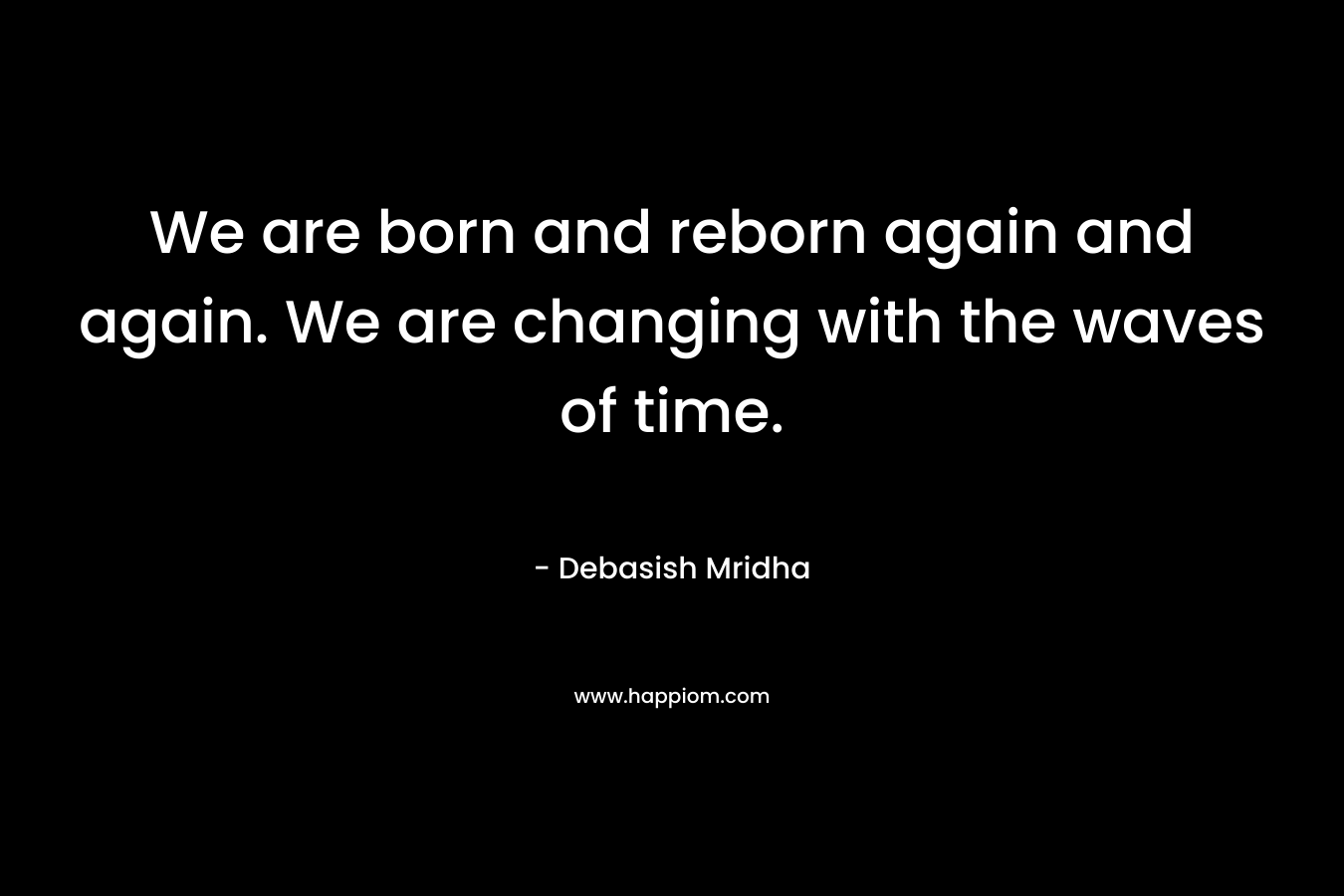 We are born and reborn again and again. We are changing with the waves of time.