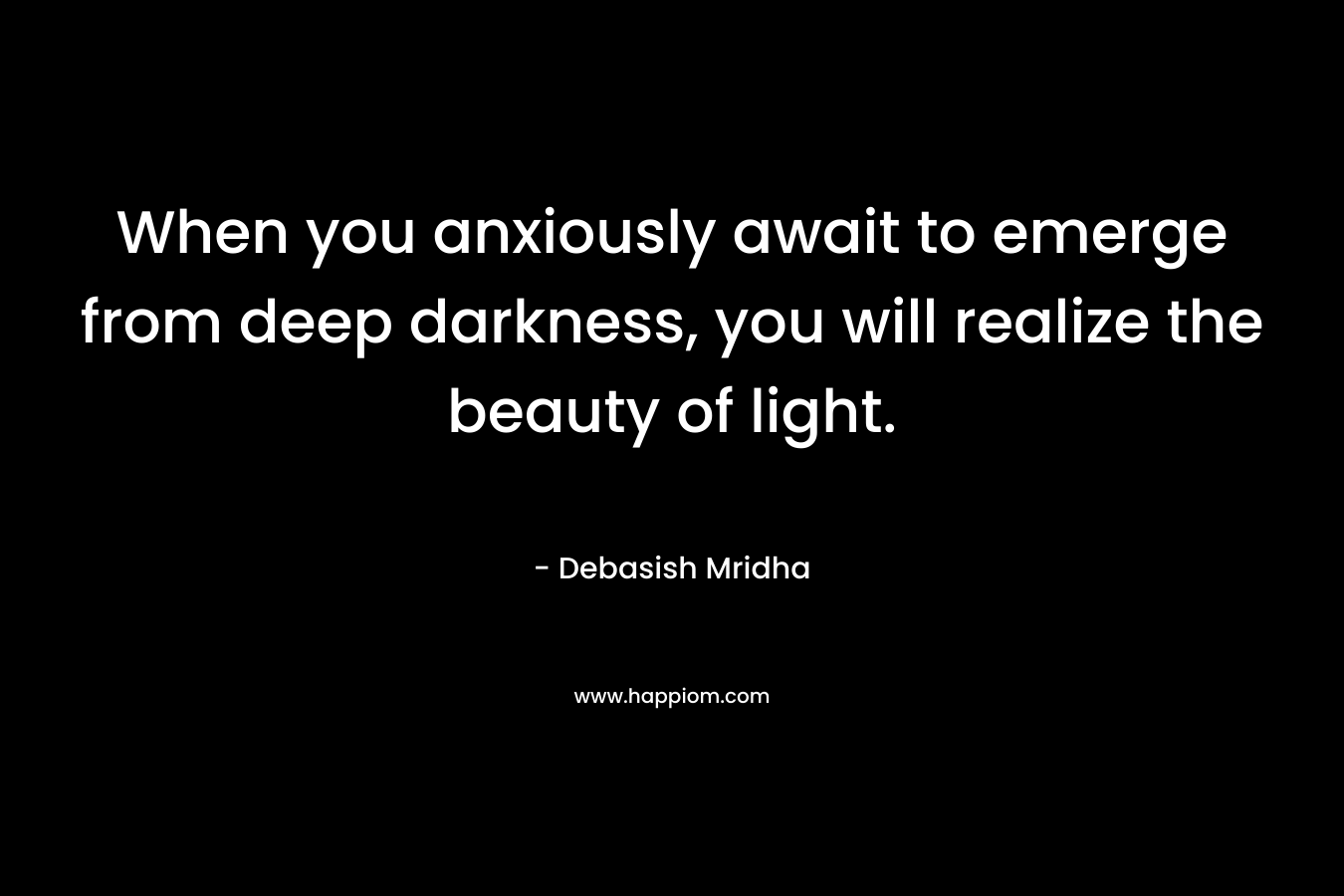 When you anxiously await to emerge from deep darkness, you will realize the beauty of light. – Debasish Mridha