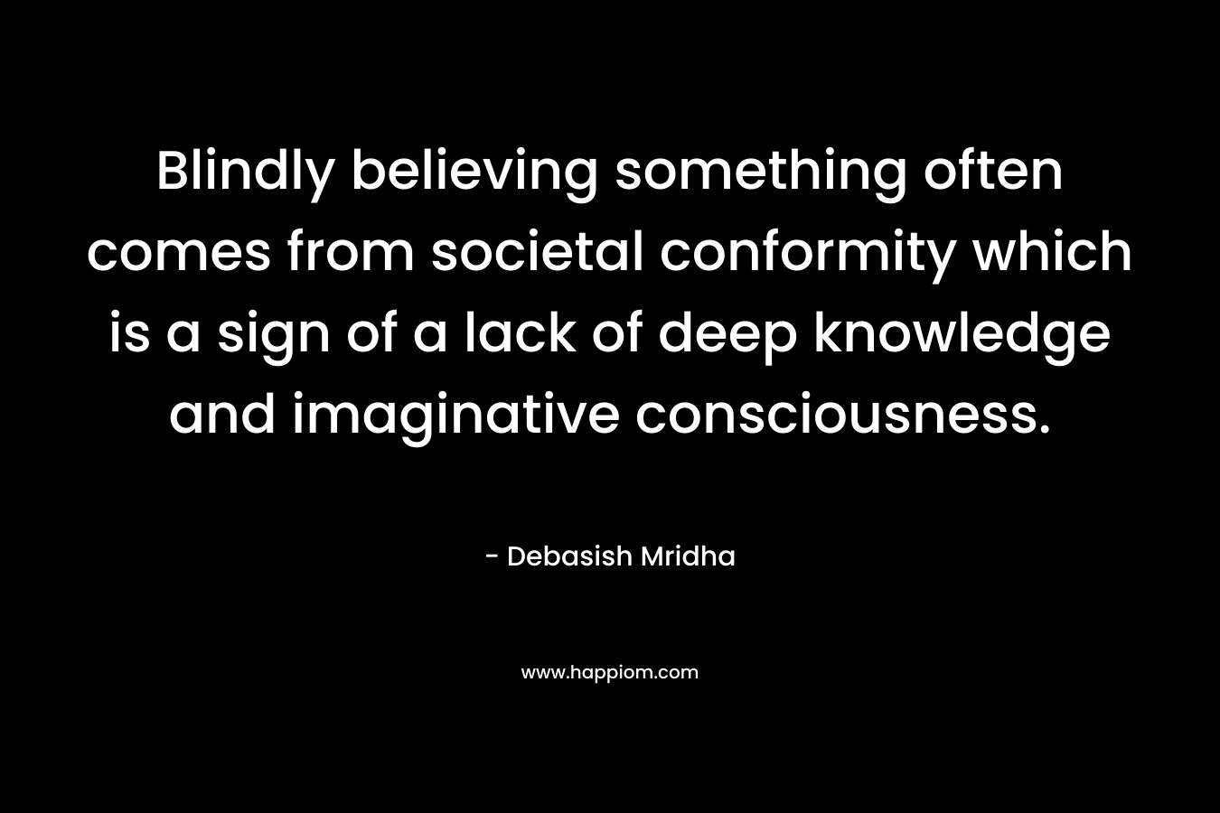 Blindly believing something often comes from societal conformity which is a sign of a lack of deep knowledge and imaginative consciousness.