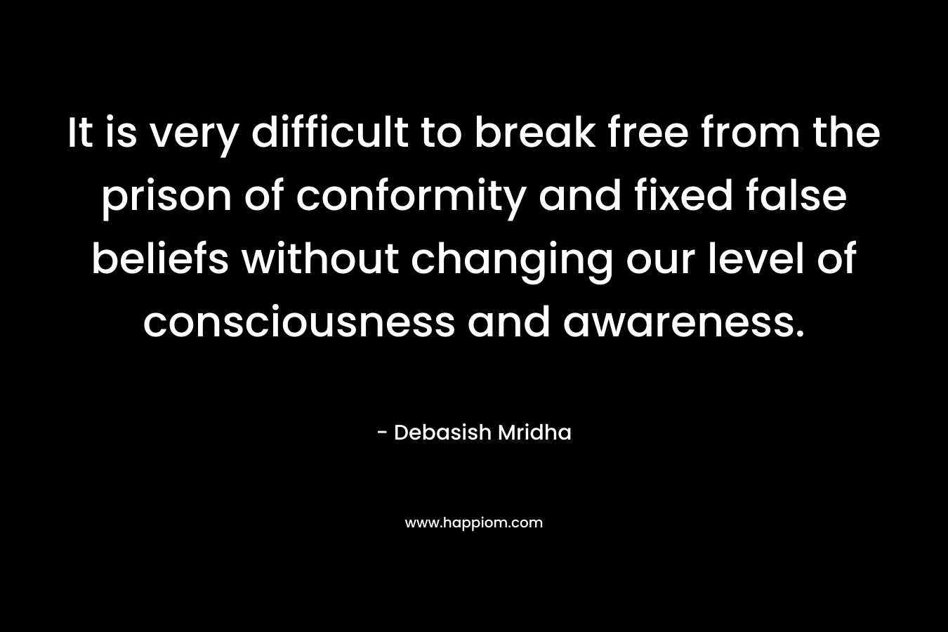 It is very difficult to break free from the prison of conformity and fixed false beliefs without changing our level of consciousness and awareness.