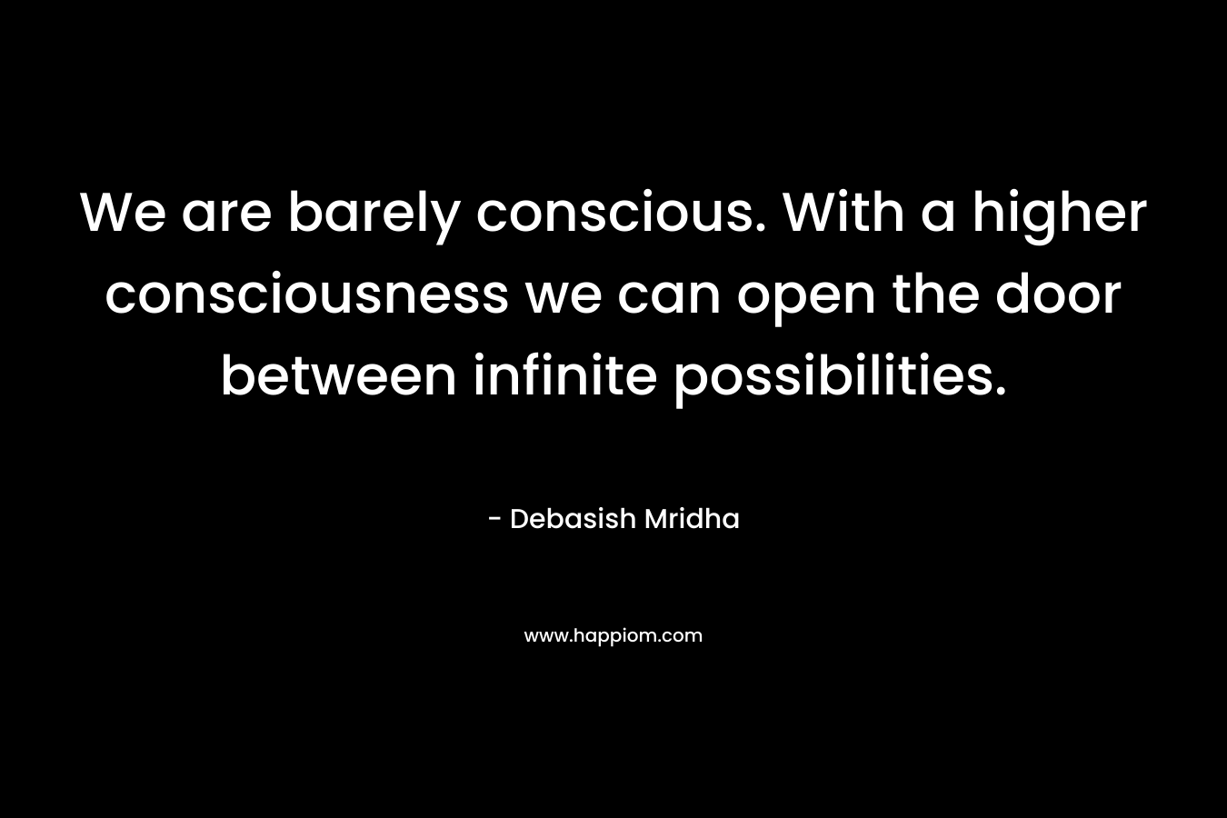 We are barely conscious. With a higher consciousness we can open the door between infinite possibilities.
