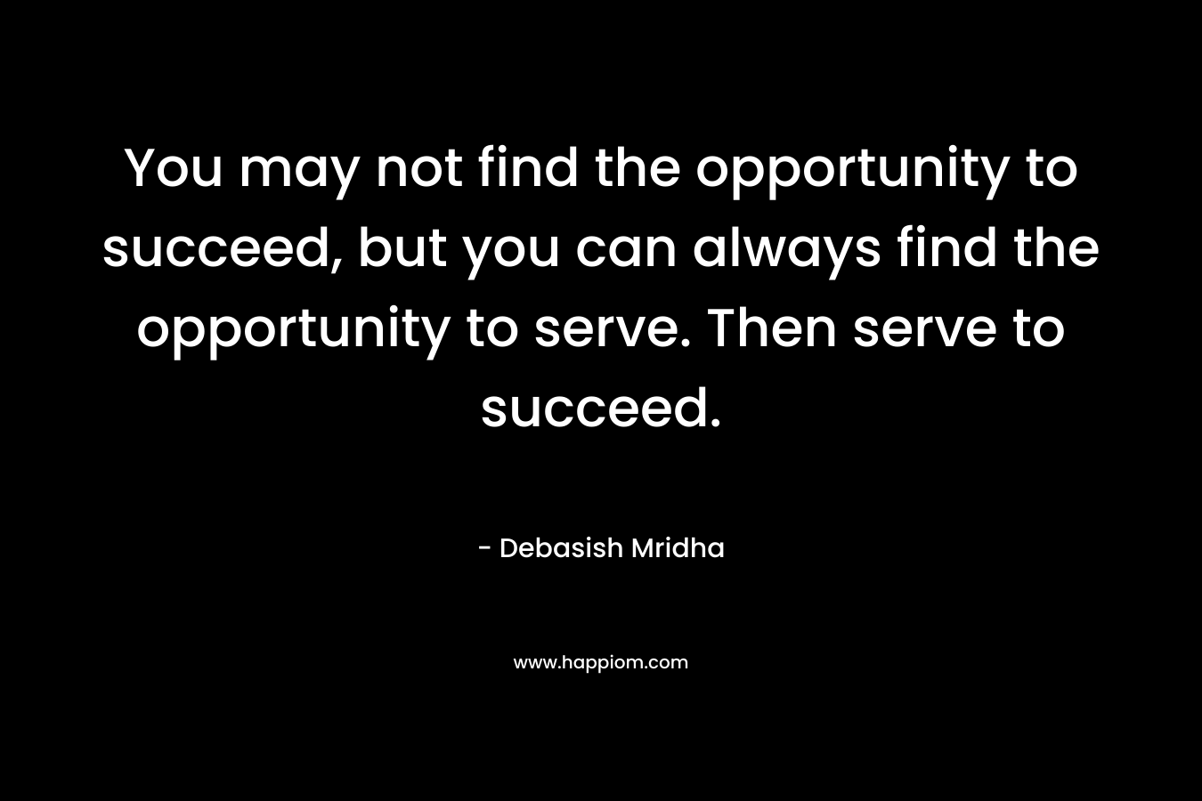 You may not find the opportunity to succeed, but you can always find the opportunity to serve. Then serve to succeed.