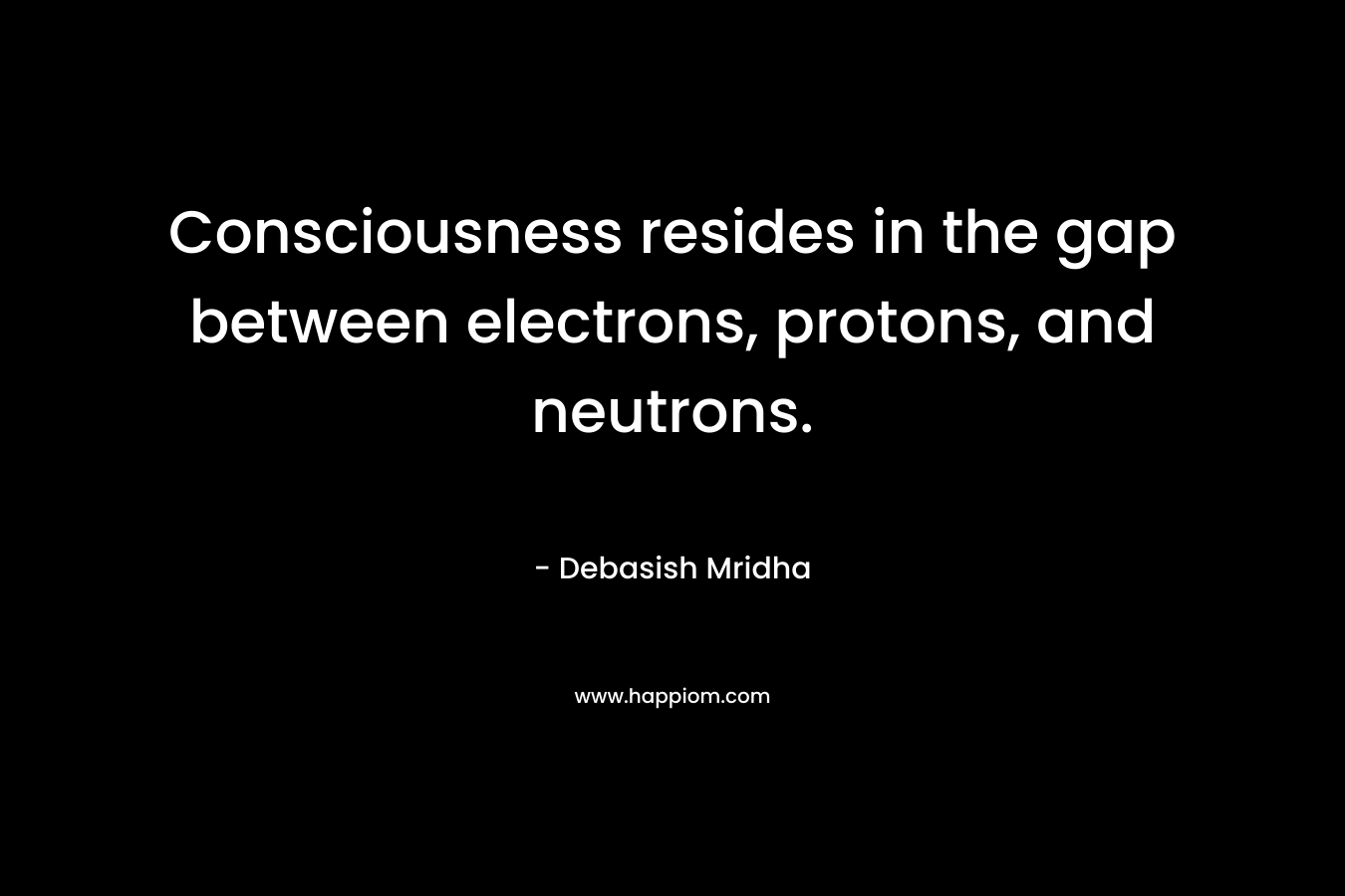 Consciousness resides in the gap between electrons, protons, and neutrons. – Debasish Mridha