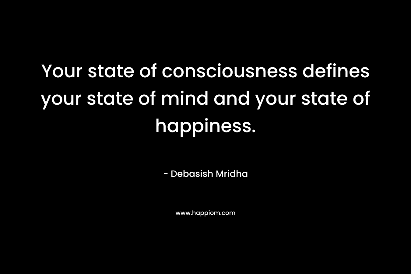 Your state of consciousness defines your state of mind and your state of happiness.