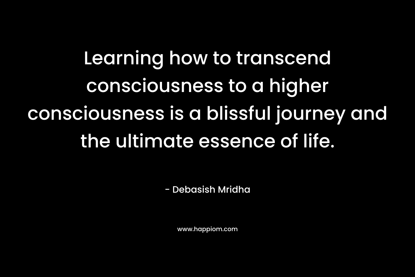 Learning how to transcend consciousness to a higher consciousness is a blissful journey and the ultimate essence of life.