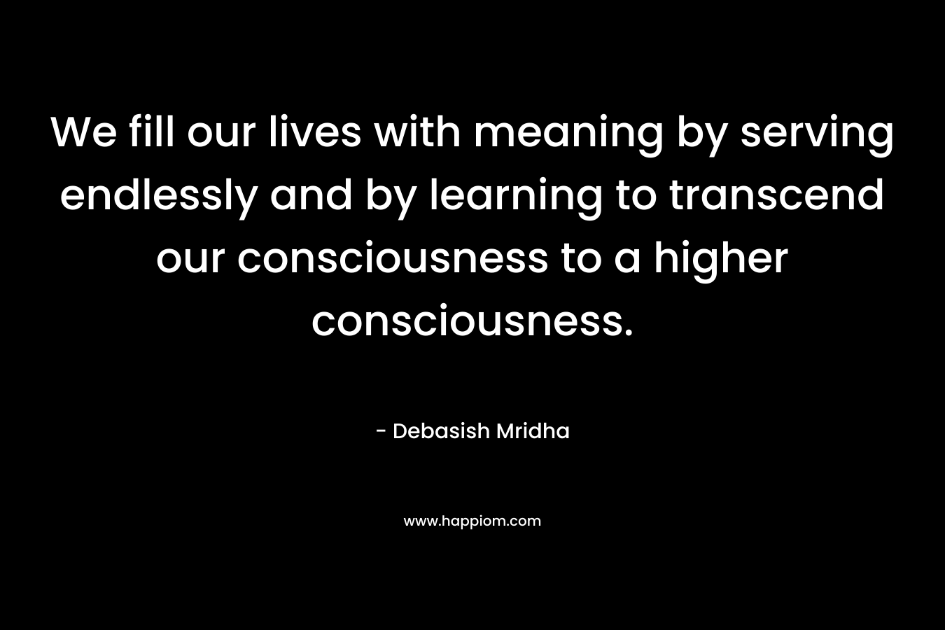 We fill our lives with meaning by serving endlessly and by learning to transcend our consciousness to a higher consciousness.