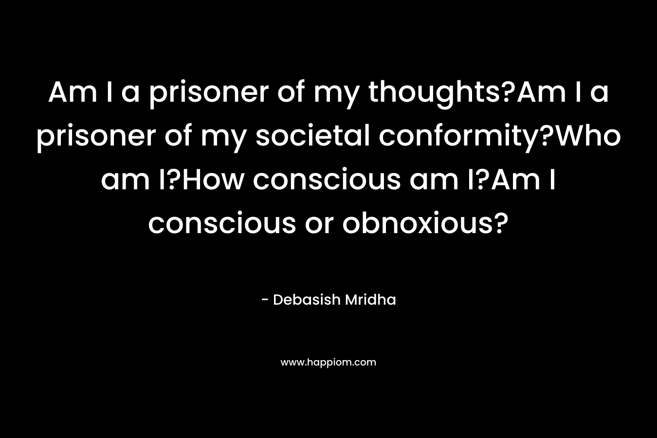 Am I a prisoner of my thoughts?Am I a prisoner of my societal conformity?Who am I?How conscious am I?Am I conscious or obnoxious?