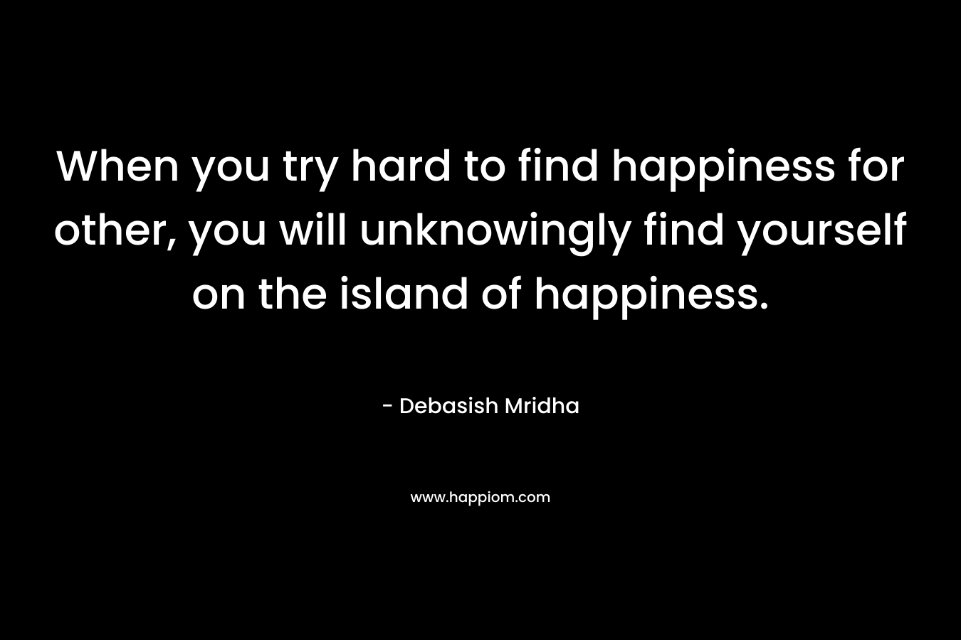 When you try hard to find happiness for other, you will unknowingly find yourself on the island of happiness.