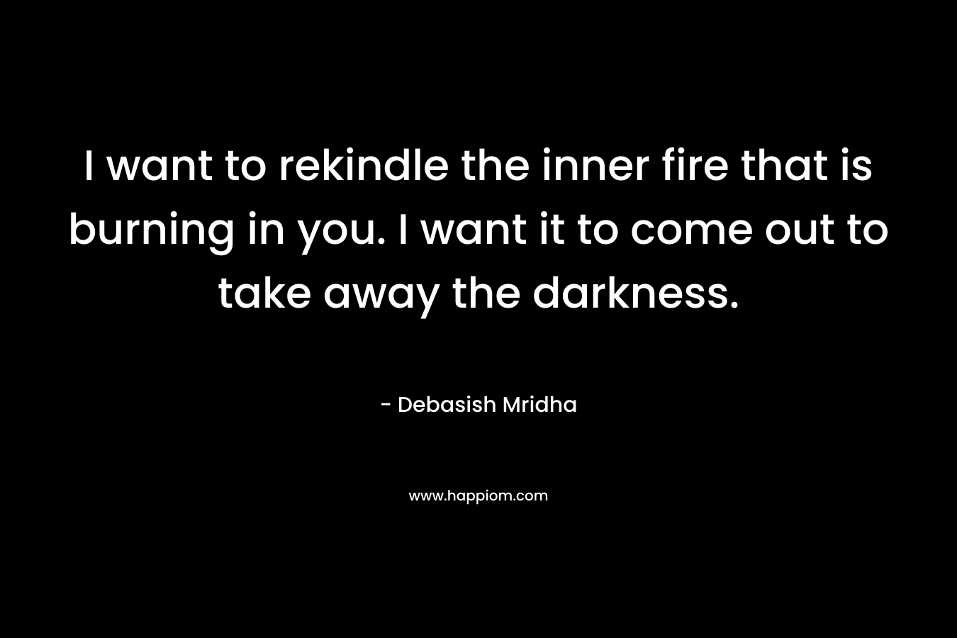 I want to rekindle the inner fire that is burning in you. I want it to come out to take away the darkness. – Debasish Mridha