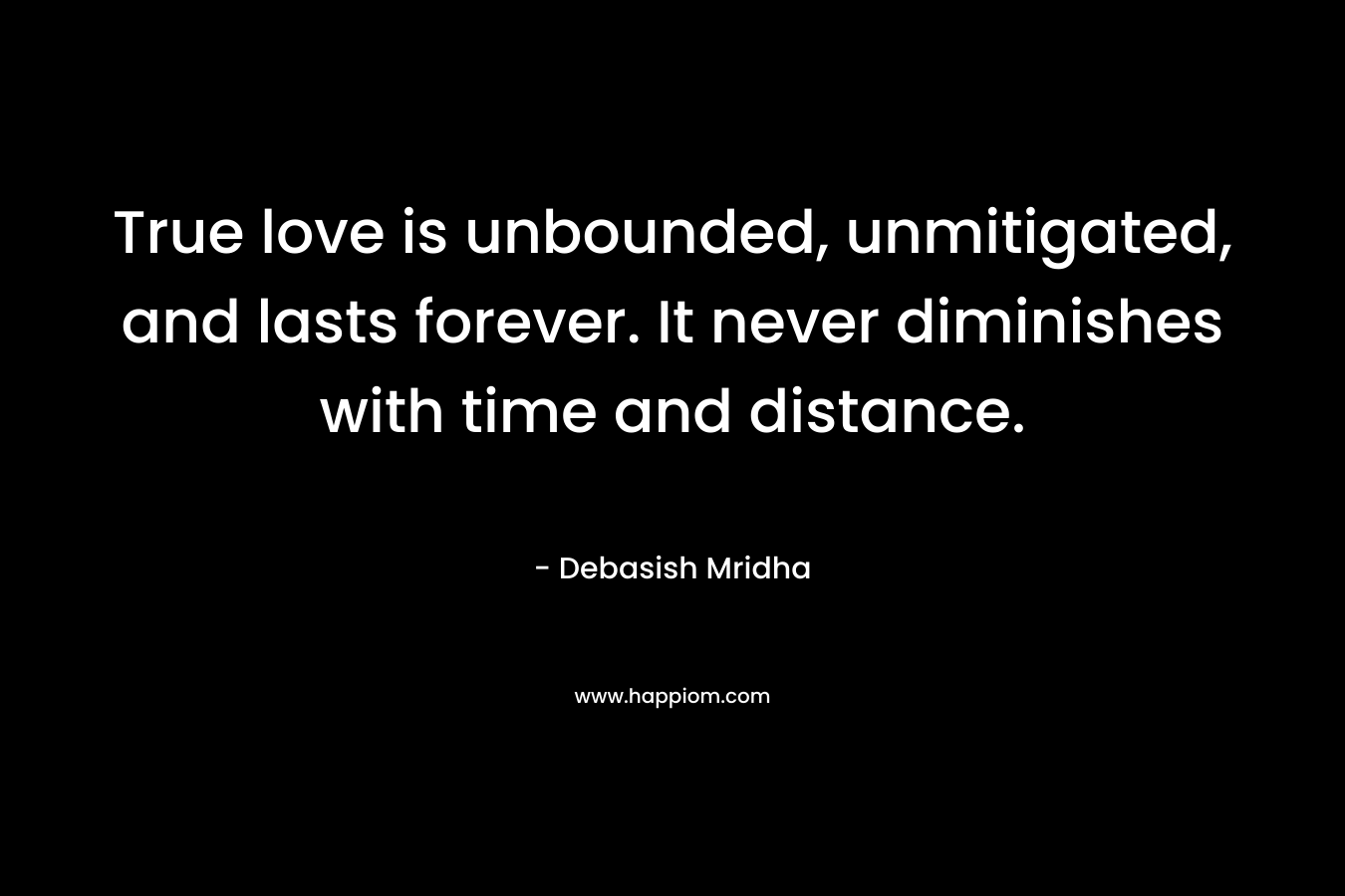 True love is unbounded, unmitigated, and lasts forever. It never diminishes with time and distance.