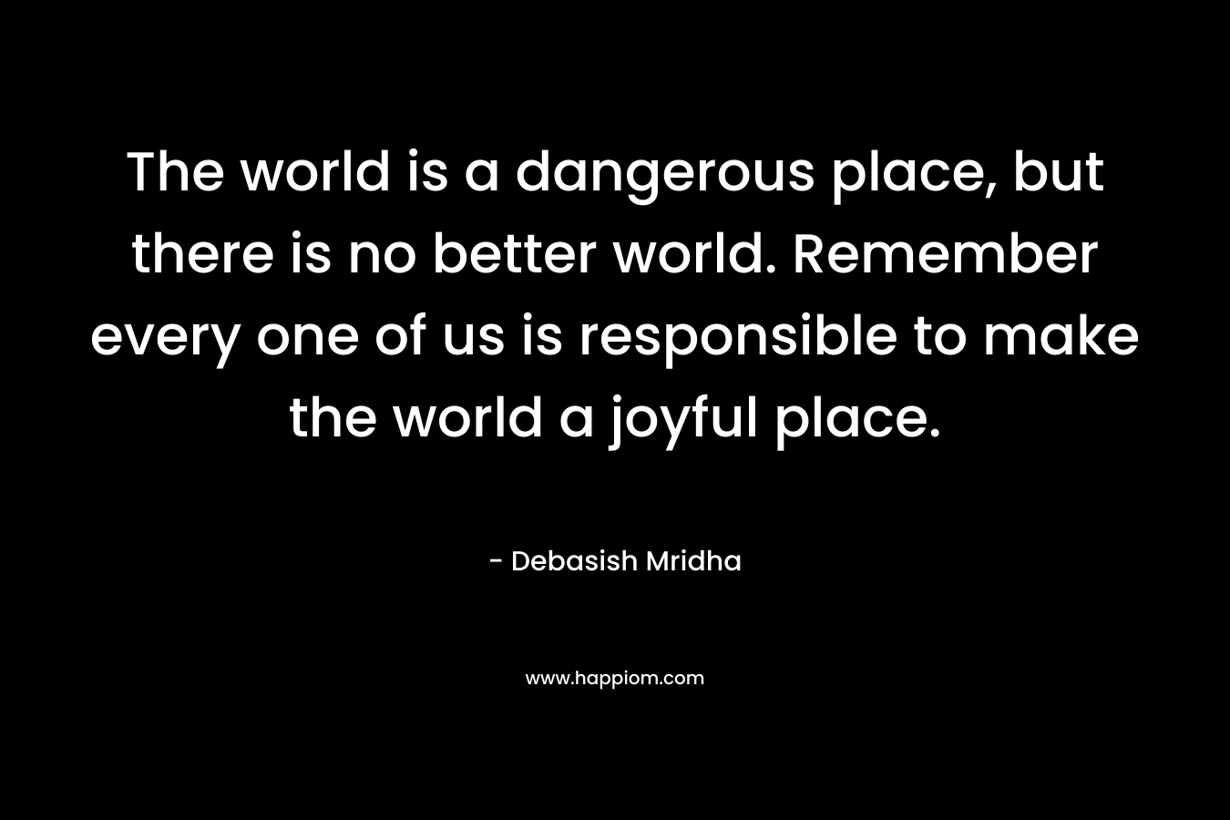 The world is a dangerous place, but there is no better world. Remember every one of us is responsible to make the world a joyful place.