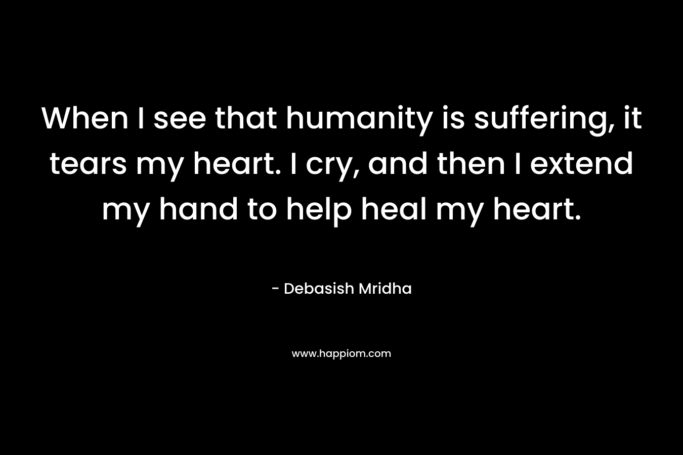 When I see that humanity is suffering, it tears my heart. I cry, and then I extend my hand to help heal my heart.