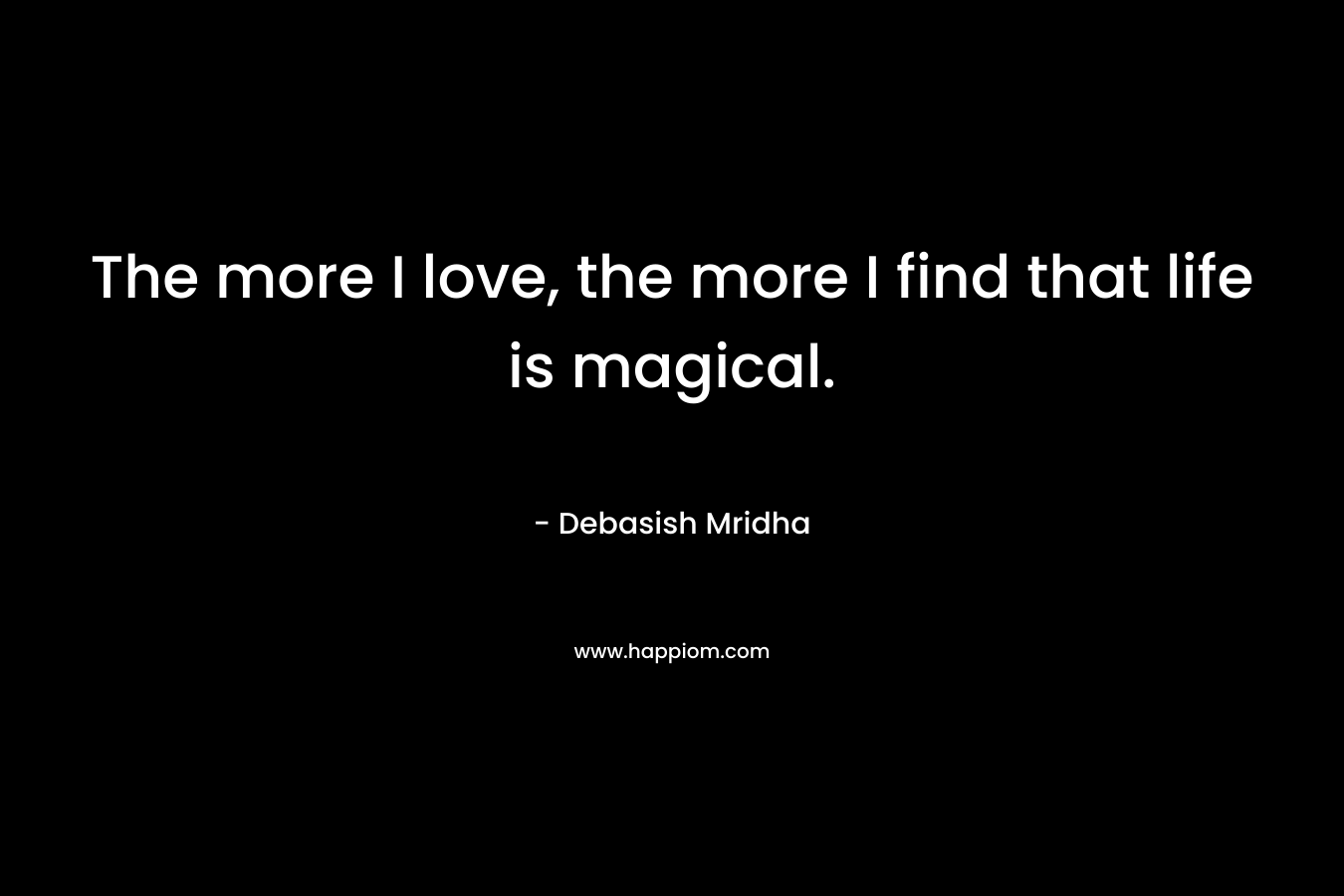 The more I love, the more I find that life is magical.