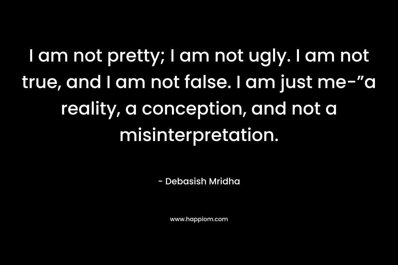 I am not pretty; I am not ugly. I am not true, and I am not false. I am just me-”a reality, a conception, and not a misinterpretation.