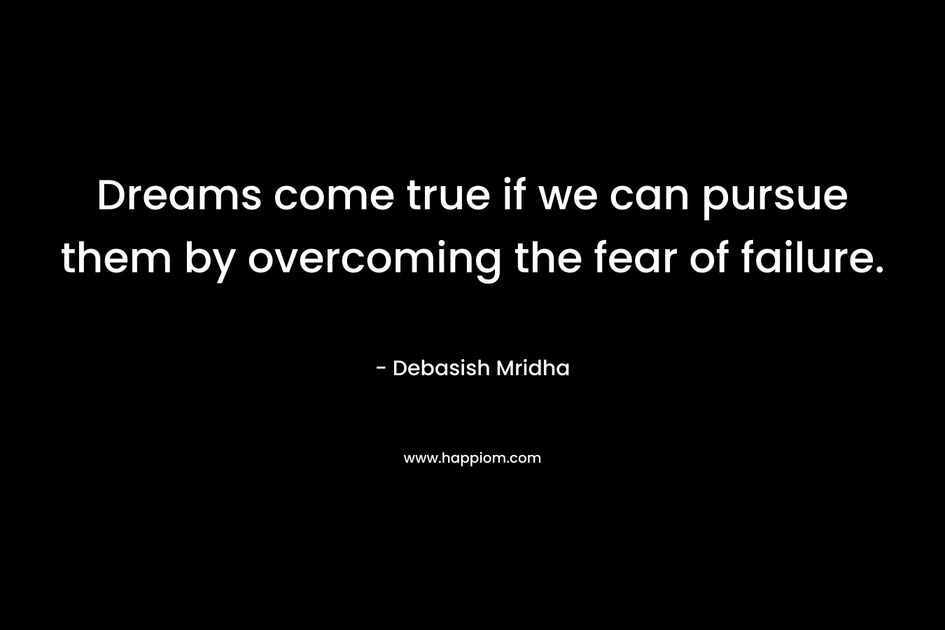Dreams come true if we can pursue them by overcoming the fear of failure.