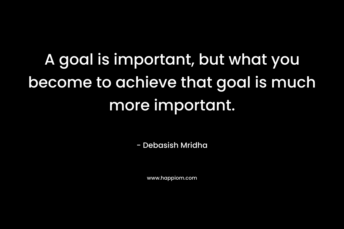A goal is important, but what you become to achieve that goal is much more important.