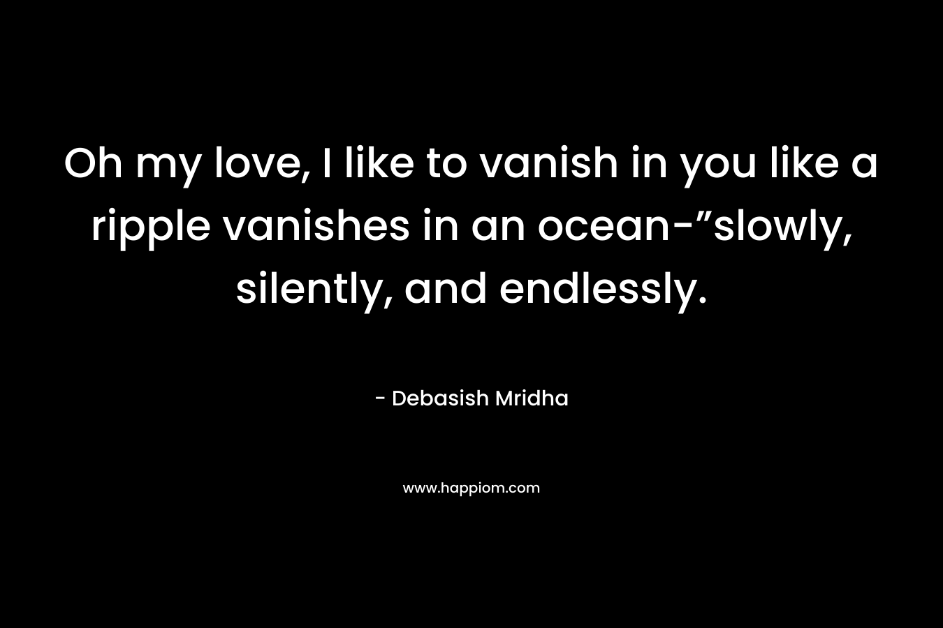 Oh my love, I like to vanish in you like a ripple vanishes in an ocean-”slowly, silently, and endlessly.