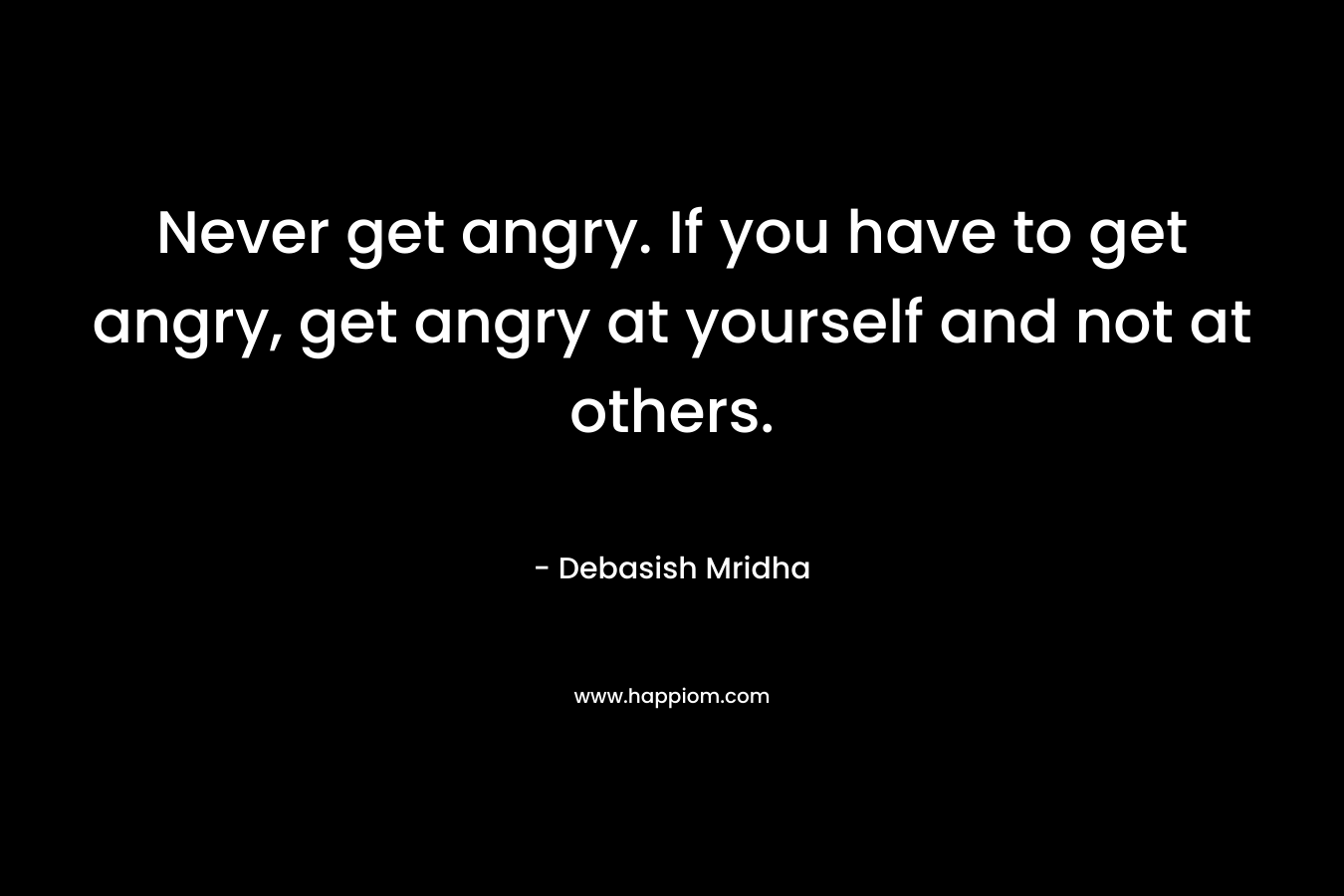 Never get angry. If you have to get angry, get angry at yourself and not at others.