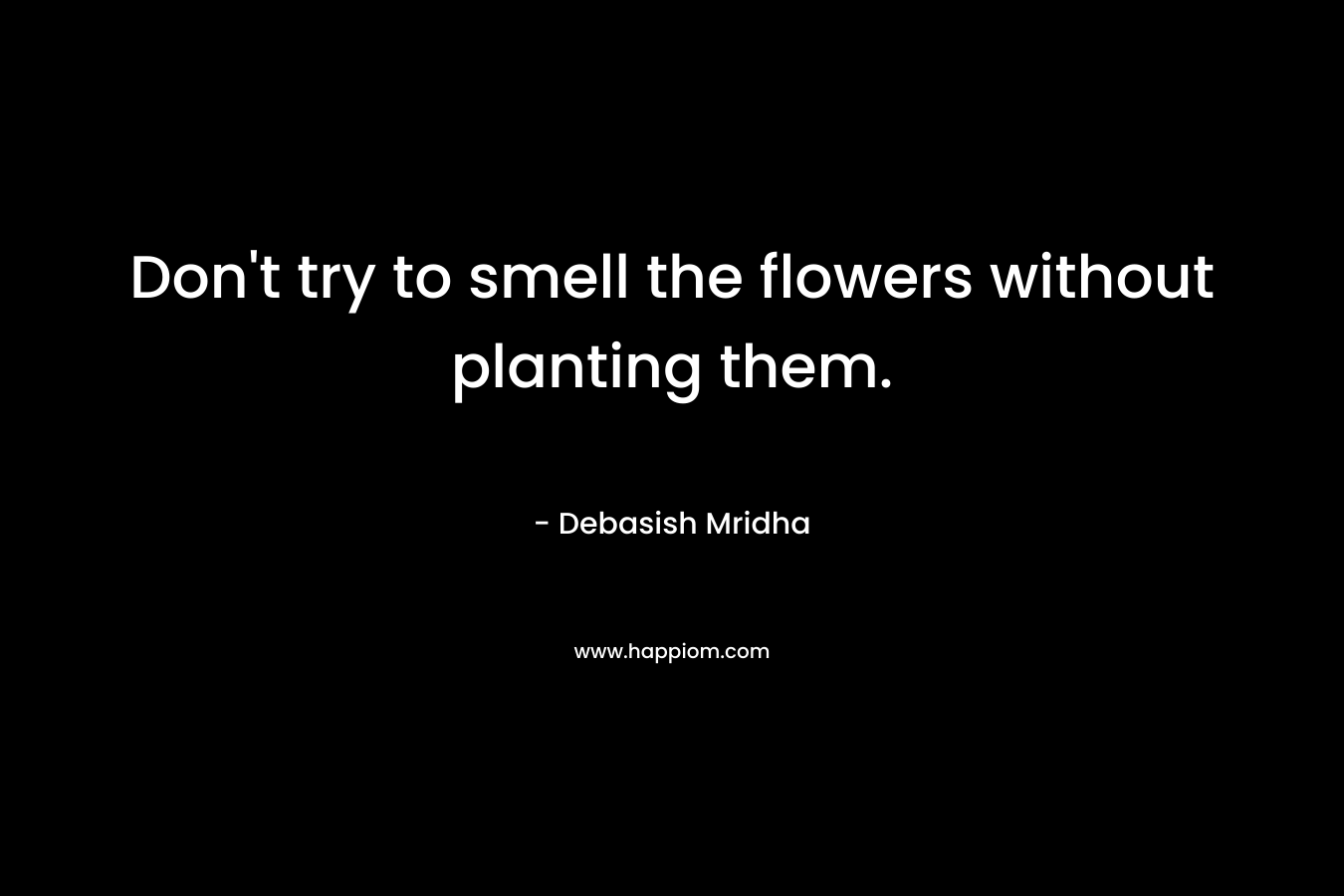 Don’t try to smell the flowers without planting them. – Debasish Mridha