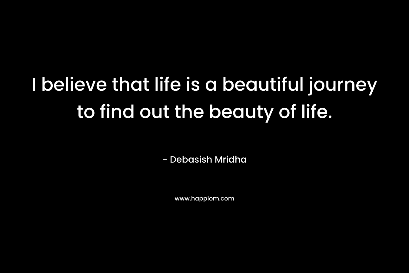 I believe that life is a beautiful journey to find out the beauty of life.