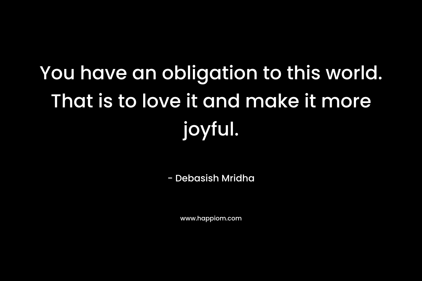 You have an obligation to this world. That is to love it and make it more joyful. – Debasish Mridha