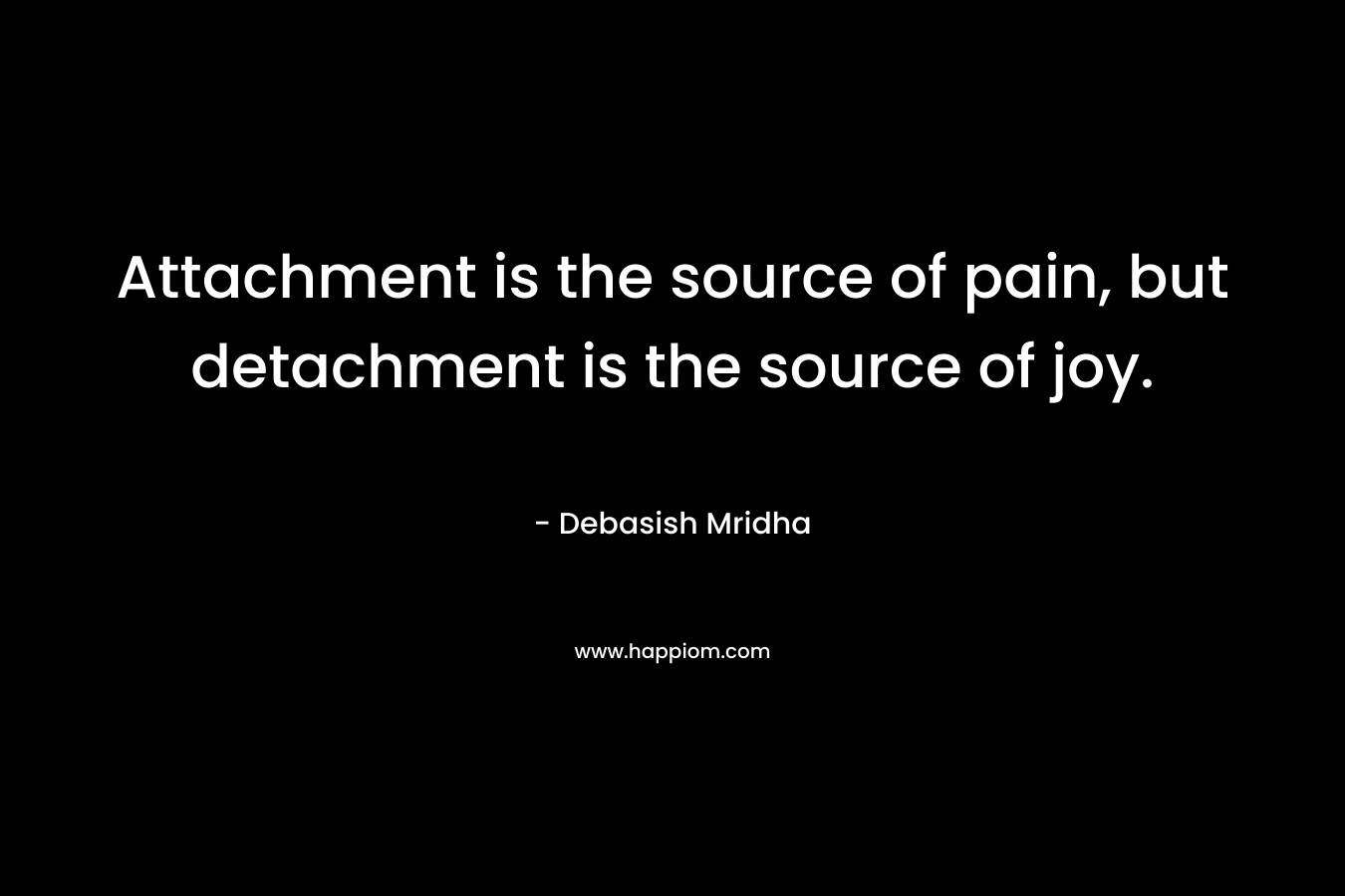 Attachment is the source of pain, but detachment is the source of joy.