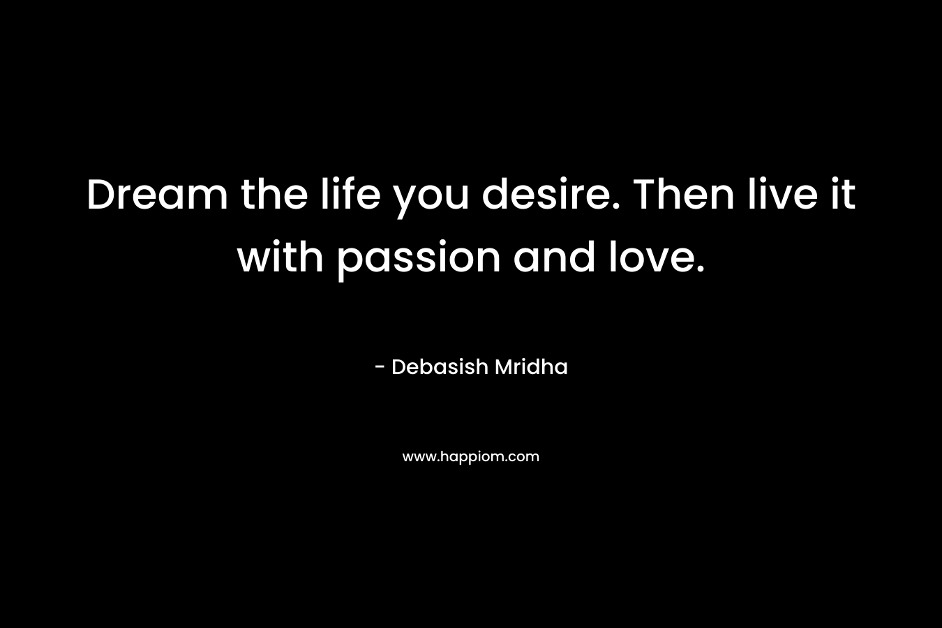 Dream the life you desire. Then live it with passion and love.