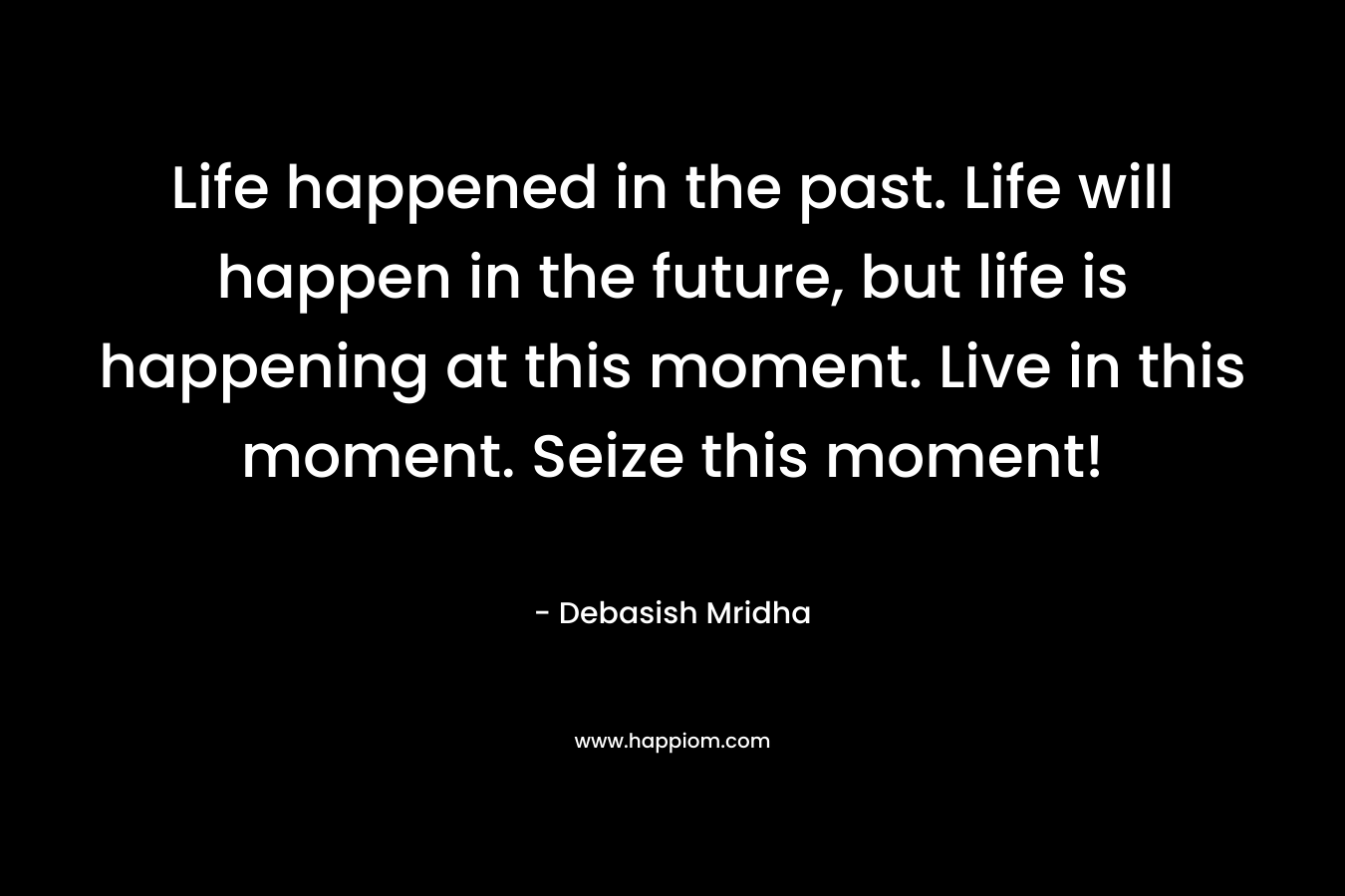 Life happened in the past. Life will happen in the future, but life is happening at this moment. Live in this moment. Seize this moment!